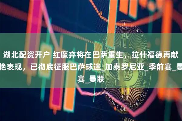 湖北配资开户 红魔弃将在巴萨重生，拉什福德再献惊艳表现，已彻底征服巴萨球迷_加泰罗尼亚_季前赛_曼联