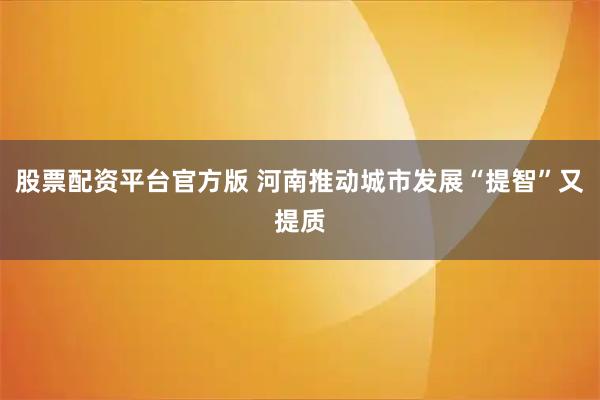 股票配资平台官方版 河南推动城市发展“提智”又提质