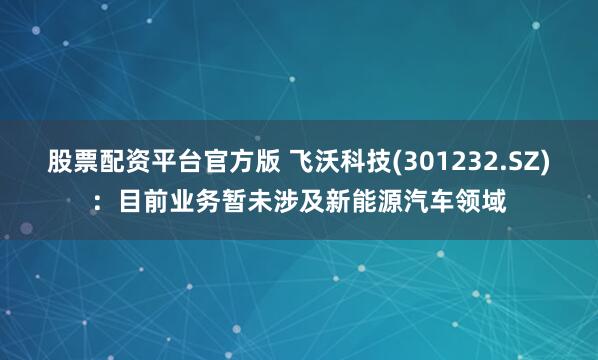 股票配资平台官方版 飞沃科技(301232.SZ)：目前业务暂未涉及新能源汽车领域