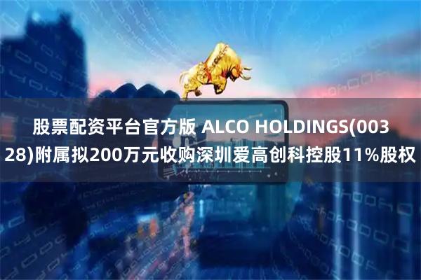 股票配资平台官方版 ALCO HOLDINGS(00328)附属拟200万元收购深圳爱高创科控股11%股权