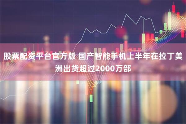 股票配资平台官方版 国产智能手机上半年在拉丁美洲出货超过2000万部