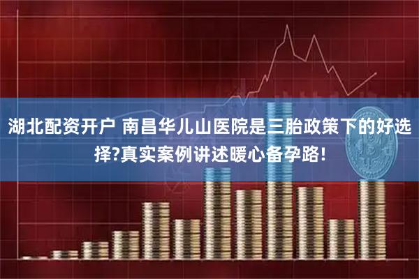 湖北配资开户 南昌华儿山医院是三胎政策下的好选择?真实案例讲述暖心备孕路!