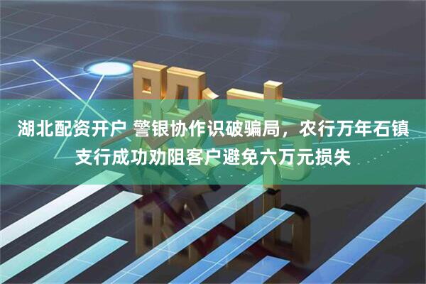湖北配资开户 警银协作识破骗局，农行万年石镇支行成功劝阻客户避免六万元损失