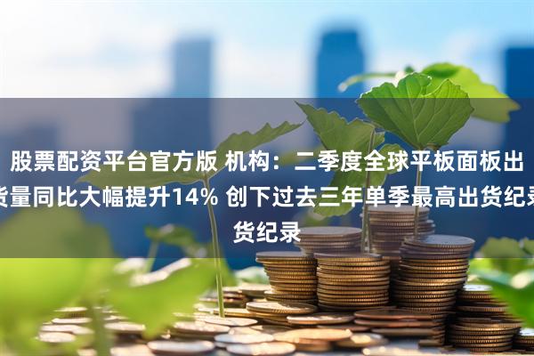 股票配资平台官方版 机构：二季度全球平板面板出货量同比大幅提升14% 创下过去三年单季最高出货纪录