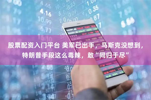 股票配资入门平台 美军已出手，马斯克没想到，特朗普手段这么毒辣，敢“同归于尽”