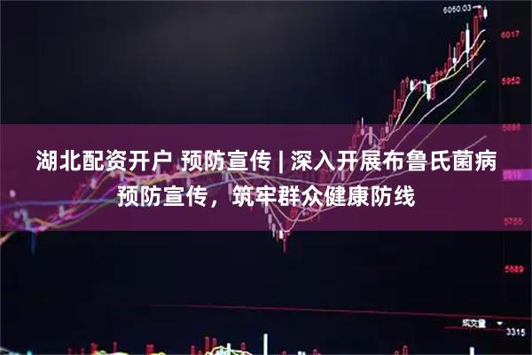 湖北配资开户 预防宣传 | 深入开展布鲁氏菌病预防宣传，筑牢群众健康防线
