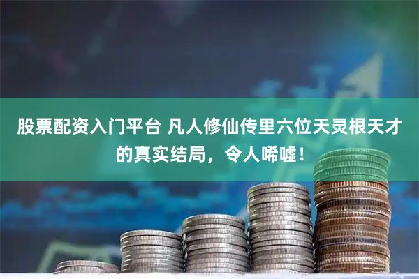 股票配资入门平台 凡人修仙传里六位天灵根天才的真实结局，令人唏嘘！