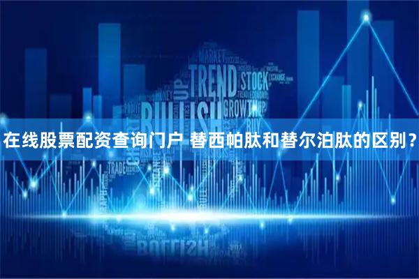 在线股票配资查询门户 替西帕肽和替尔泊肽的区别？