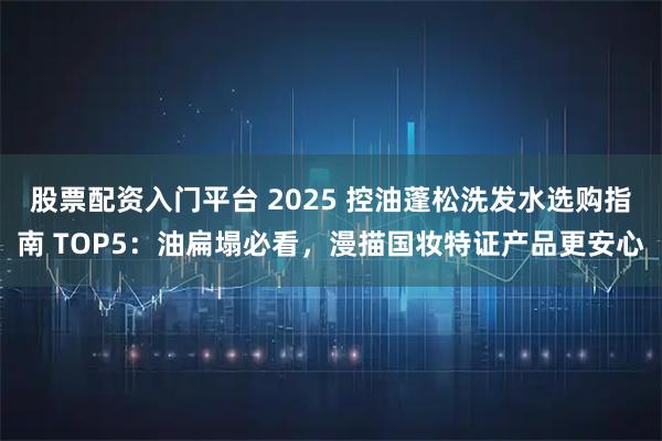 股票配资入门平台 2025 控油蓬松洗发水选购指南 TOP5:油扁塌必看,漫描国妆特证产品更安心