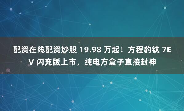 配资在线配资炒股 19.98 万起！方程豹钛 7EV 闪充版上市，纯电方盒子直接封神