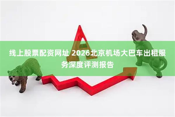 线上股票配资网址 2026北京机场大巴车出租服务深度评测报告